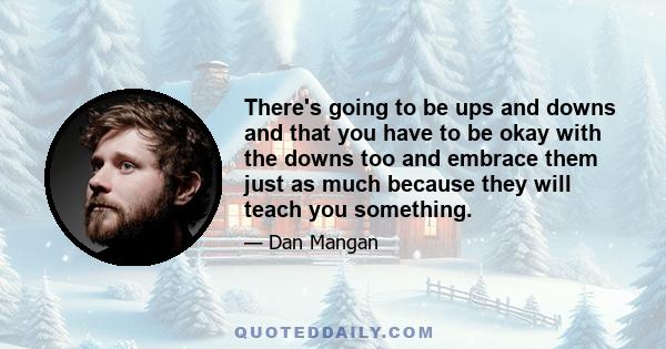 There's going to be ups and downs and that you have to be okay with the downs too and embrace them just as much because they will teach you something.