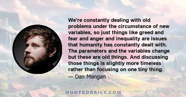 We're constantly dealing with old problems under the circumstance of new variables, so just things like greed and fear and anger and inequality are issues that humanity has constantly dealt with. The parameters and the