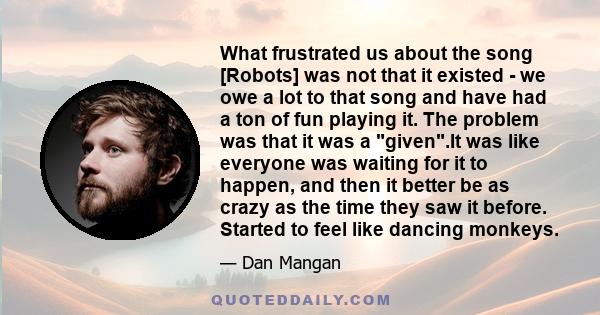 What frustrated us about the song [Robots] was not that it existed - we owe a lot to that song and have had a ton of fun playing it. The problem was that it was a given.It was like everyone was waiting for it to happen, 