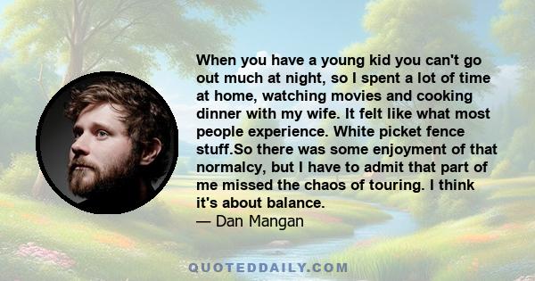 When you have a young kid you can't go out much at night, so I spent a lot of time at home, watching movies and cooking dinner with my wife. It felt like what most people experience. White picket fence stuff.So there