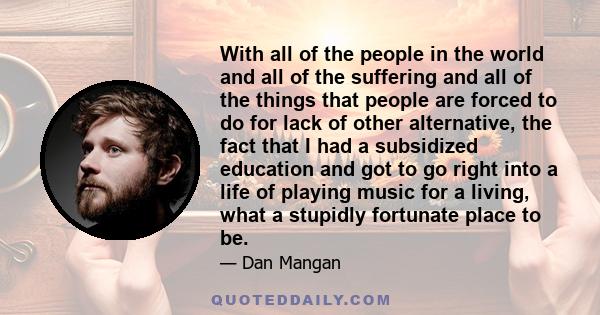 With all of the people in the world and all of the suffering and all of the things that people are forced to do for lack of other alternative, the fact that I had a subsidized education and got to go right into a life