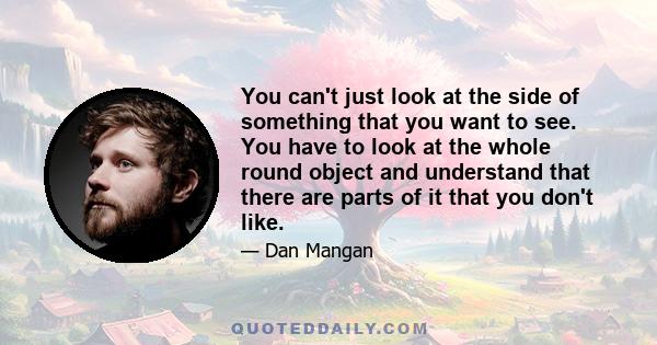 You can't just look at the side of something that you want to see. You have to look at the whole round object and understand that there are parts of it that you don't like.