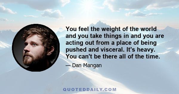 You feel the weight of the world and you take things in and you are acting out from a place of being pushed and visceral. It's heavy. You can't be there all of the time.