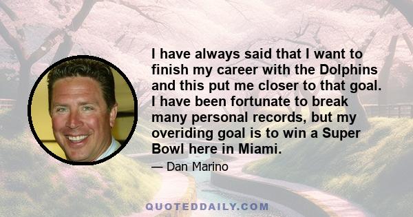 I have always said that I want to finish my career with the Dolphins and this put me closer to that goal. I have been fortunate to break many personal records, but my overiding goal is to win a Super Bowl here in Miami.