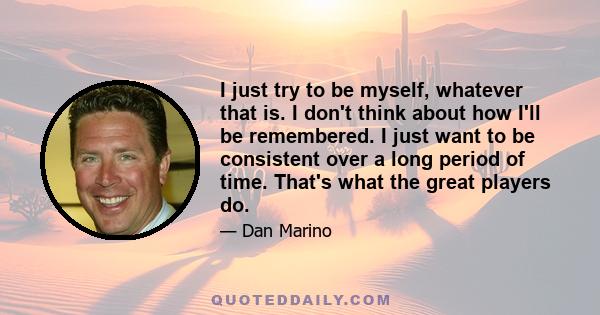 I just try to be myself, whatever that is. I don't think about how I'll be remembered. I just want to be consistent over a long period of time. That's what the great players do.