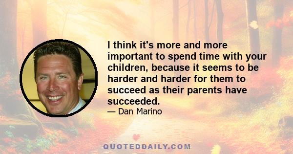 I think it's more and more important to spend time with your children, because it seems to be harder and harder for them to succeed as their parents have succeeded.