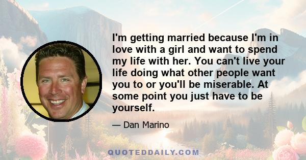 I'm getting married because I'm in love with a girl and want to spend my life with her. You can't live your life doing what other people want you to or you'll be miserable. At some point you just have to be yourself.