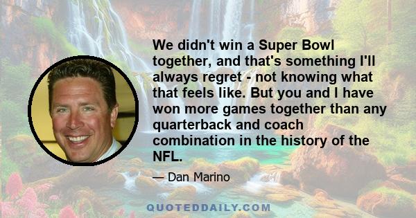 We didn't win a Super Bowl together, and that's something I'll always regret - not knowing what that feels like. But you and I have won more games together than any quarterback and coach combination in the history of