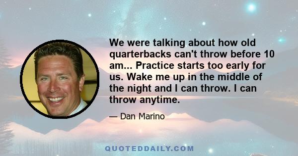 We were talking about how old quarterbacks can't throw before 10 am... Practice starts too early for us. Wake me up in the middle of the night and I can throw. I can throw anytime.