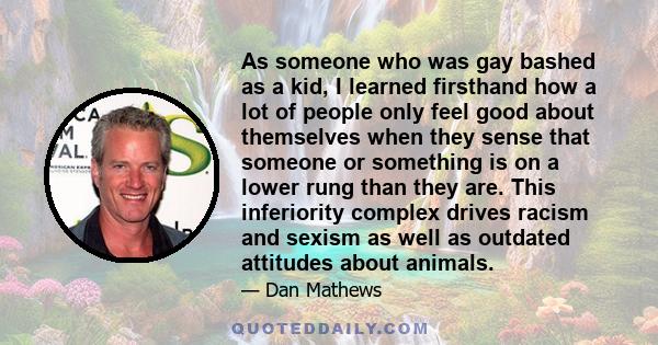 As someone who was gay bashed as a kid, I learned firsthand how a lot of people only feel good about themselves when they sense that someone or something is on a lower rung than they are. This inferiority complex drives 