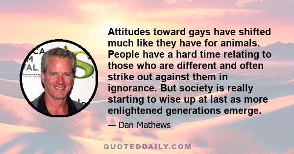 Attitudes toward gays have shifted much like they have for animals. People have a hard time relating to those who are different and often strike out against them in ignorance. But society is really starting to wise up