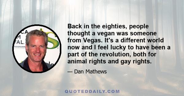 Back in the eighties, people thought a vegan was someone from Vegas. It's a different world now and I feel lucky to have been a part of the revolution, both for animal rights and gay rights.