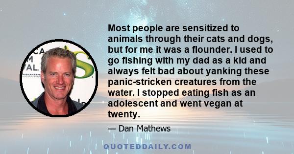 Most people are sensitized to animals through their cats and dogs, but for me it was a flounder. I used to go fishing with my dad as a kid and always felt bad about yanking these panic-stricken creatures from the water. 