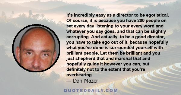 It's incredibly easy as a director to be egotistical. Of course, it is because you have 200 people on set every day listening to your every word and whatever you say goes, and that can be slightly corrupting. And