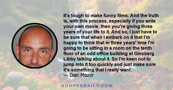 It's tough to make funny films. And the truth is, with this process, especially if you write your own movie, then you're giving three years of your life to it. And so, I just have to be sure that when I embark on it