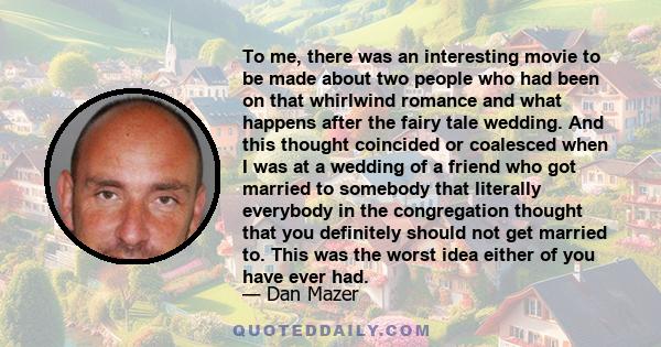 To me, there was an interesting movie to be made about two people who had been on that whirlwind romance and what happens after the fairy tale wedding. And this thought coincided or coalesced when I was at a wedding of