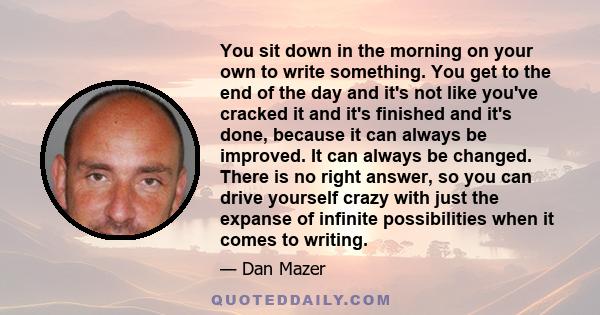 You sit down in the morning on your own to write something. You get to the end of the day and it's not like you've cracked it and it's finished and it's done, because it can always be improved. It can always be changed. 