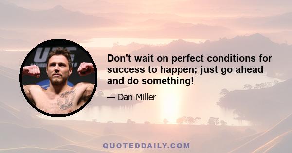 Don't wait on perfect conditions for success to happen; just go ahead and do something!