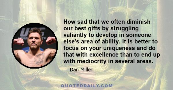 How sad that we often diminish our best gifts by struggling valiantly to develop in someone else's area of ability. It is better to focus on your uniqueness and do that with excellence than to end up with mediocrity in