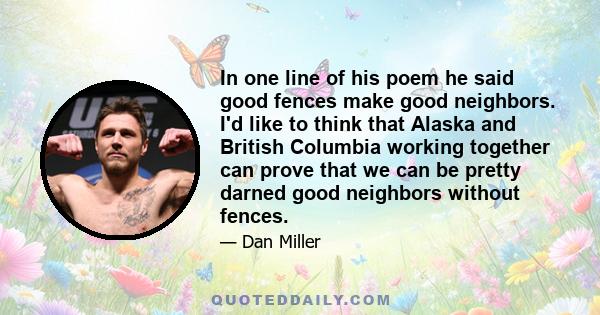 In one line of his poem he said good fences make good neighbors. I'd like to think that Alaska and British Columbia working together can prove that we can be pretty darned good neighbors without fences.