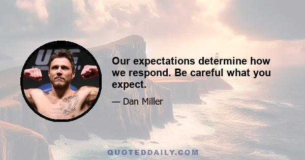 Our expectations determine how we respond. Be careful what you expect.