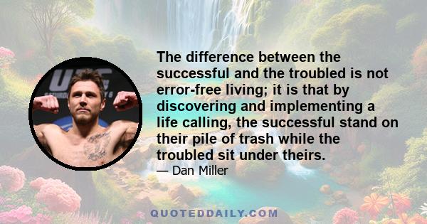 The difference between the successful and the troubled is not error-free living; it is that by discovering and implementing a life calling, the successful stand on their pile of trash while the troubled sit under theirs.