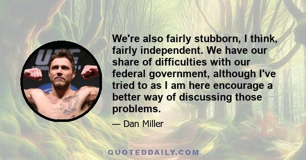 We're also fairly stubborn, I think, fairly independent. We have our share of difficulties with our federal government, although I've tried to as I am here encourage a better way of discussing those problems.