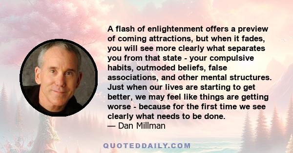 A flash of enlightenment offers a preview of coming attractions, but when it fades, you will see more clearly what separates you from that state - your compulsive habits, outmoded beliefs, false associations, and other