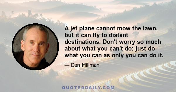 A jet plane cannot mow the lawn, but it can fly to distant destinations. Don't worry so much about what you can't do; just do what you can as only you can do it.