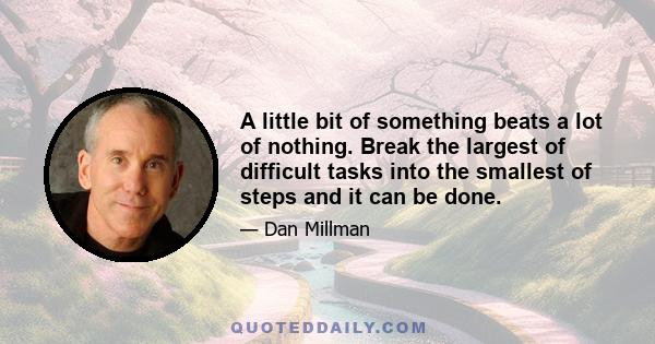 A little bit of something beats a lot of nothing. Break the largest of difficult tasks into the smallest of steps and it can be done.