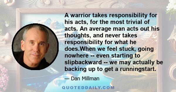 A warrior takes responsibility for his acts, for the most trivial of acts. An average man acts out his thoughts, and never takes responsibility for what he does.When we feel stuck, going nowhere -- even starting to