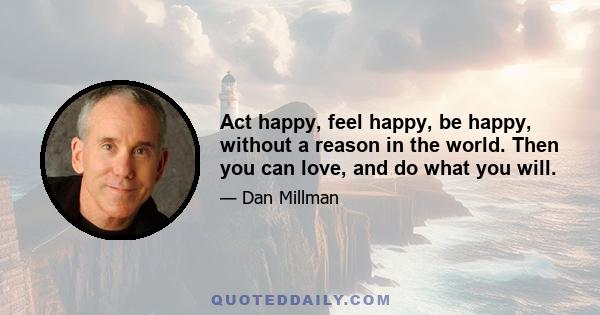 Act happy, feel happy, be happy, without a reason in the world. Then you can love, and do what you will.