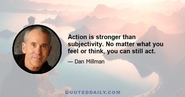 Action is stronger than subjectivity. No matter what you feel or think, you can still act.