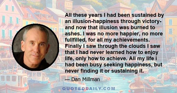 All these years I had been sustained by an illusion-happiness through victory- and now that illusion was burned to ashes. I was no more happier, no more fullfilled, for all my achievements. Finally I saw through the