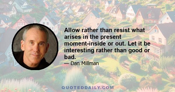 Allow rather than resist what arises in the present moment-inside or out. Let it be interesting rather than good or bad.