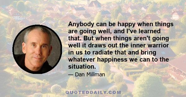 Anybody can be happy when things are going well, and I've learned that. But when things aren't going well it draws out the inner warrior in us to radiate that and bring whatever happiness we can to the situation.