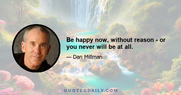 Be happy now, without reason - or you never will be at all.