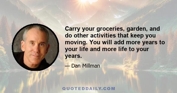 Carry your groceries, garden, and do other activities that keep you moving. You will add more years to your life and more life to your years.