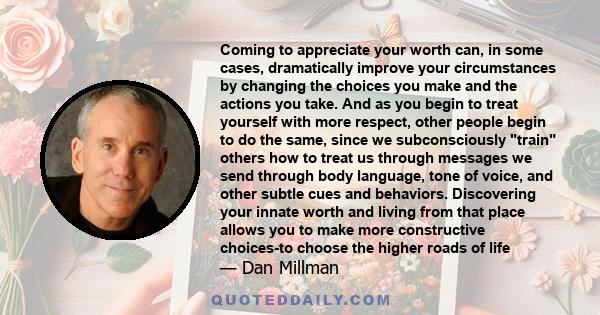 Coming to appreciate your worth can, in some cases, dramatically improve your circumstances by changing the choices you make and the actions you take. And as you begin to treat yourself with more respect, other people