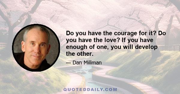 Do you have the courage for it? Do you have the love? If you have enough of one, you will develop the other.