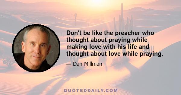 Don't be like the preacher who thought about praying while making love with his life and thought about love while praying.