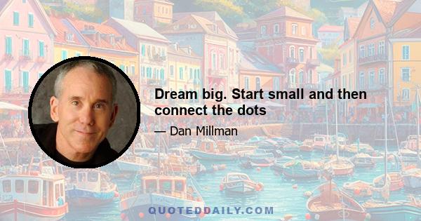 Dream big. Start small and then connect the dots