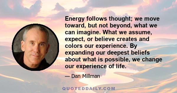 Energy follows thought; we move toward, but not beyond, what we can imagine. What we assume, expect, or believe creates and colors our experience. By expanding our deepest beliefs about what is possible, we change our