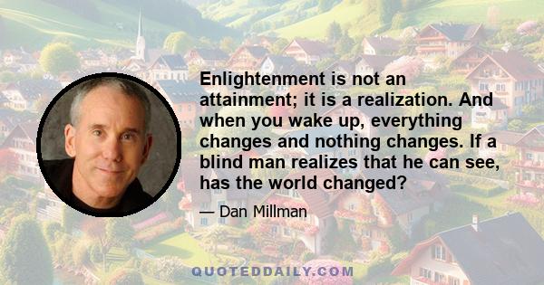 Enlightenment is not an attainment; it is a realization. And when you wake up, everything changes and nothing changes. If a blind man realizes that he can see, has the world changed?