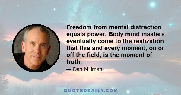 Freedom from mental distraction equals power. Body mind masters eventually come to the realization that this and every moment, on or off the field, is the moment of truth.