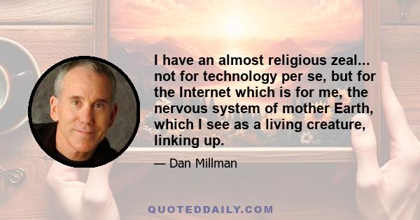 I have an almost religious zeal... not for technology per se, but for the Internet which is for me, the nervous system of mother Earth, which I see as a living creature, linking up.