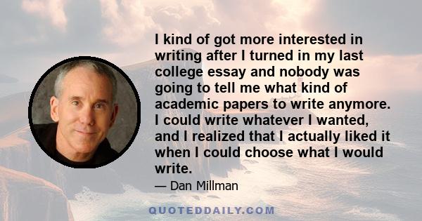 I kind of got more interested in writing after I turned in my last college essay and nobody was going to tell me what kind of academic papers to write anymore. I could write whatever I wanted, and I realized that I