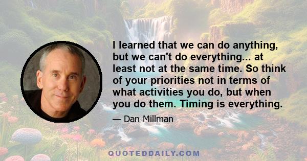 I learned that we can do anything, but we can't do everything... at least not at the same time. So think of your priorities not in terms of what activities you do, but when you do them. Timing is everything.