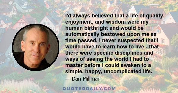 I'd always believed that a life of quality, enjoyment, and wisdom were my human birthright and would be automatically bestowed upon me as time passed. I never suspected that I would have to learn how to live - that