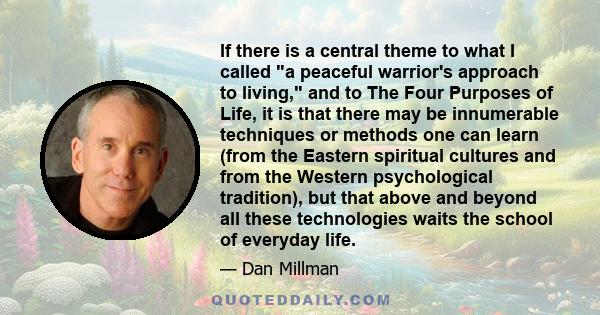 If there is a central theme to what I called a peaceful warrior's approach to living, and to The Four Purposes of Life, it is that there may be innumerable techniques or methods one can learn (from the Eastern spiritual 